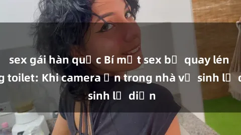 sex gái hàn quốc Bí mật sex bị quay lén trong toilet: Khi camera ẩn trong nhà vệ sinh lộ diện